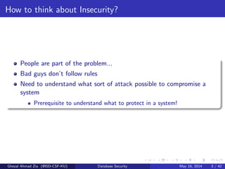 How to think about Insecurity?
People are part of the problem...
Bad guys don’t follow rules
Need to understand what sort of attack possible to compromise a
system
Prerequisite to understand what to protect in a system!
Ghezal Ahmad Zia (@ISD-CSF-KU) Database Security May 16, 2014 3 / 42
 