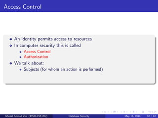 Access Control
An identity permits access to resources
In computer security this is called
Access Control
Authorization
We talk about:
Subjects (for whom an action is performed)
Ghezal Ahmad Zia (@ISD-CSF-KU) Database Security May 16, 2014 32 / 42
 