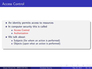 Access Control
An identity permits access to resources
In computer security this is called
Access Control
Authorization
We talk about:
Subjects (for whom an action is performed)
Objects (upon what an action is performed)
Ghezal Ahmad Zia (@ISD-CSF-KU) Database Security May 16, 2014 32 / 42
 