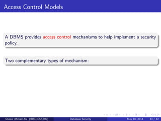 Access Control Models
A DBMS provides access control mechanisms to help implement a security
policy.
Two complementary types of mechanism:
Ghezal Ahmad Zia (@ISD-CSF-KU) Database Security May 16, 2014 33 / 42
 