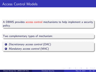 Access Control Models
A DBMS provides access control mechanisms to help implement a security
policy.
Two complementary types of mechanism:
1 Discretionary access control (DAC)
2 Mandatory access control (MAC)
Ghezal Ahmad Zia (@ISD-CSF-KU) Database Security May 16, 2014 33 / 42
 