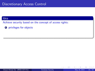 Discretionary Access Control
Idea
Achieve security based on the concept of access rights:
1 privileges for objects
Ghezal Ahmad Zia (@ISD-CSF-KU) Database Security May 16, 2014 34 / 42
 