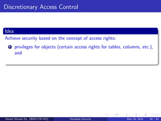 Discretionary Access Control
Idea
Achieve security based on the concept of access rights:
1 privileges for objects (certain access rights for tables, columns, etc.),
and
Ghezal Ahmad Zia (@ISD-CSF-KU) Database Security May 16, 2014 34 / 42
 