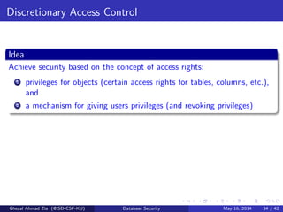 Discretionary Access Control
Idea
Achieve security based on the concept of access rights:
1 privileges for objects (certain access rights for tables, columns, etc.),
and
2 a mechanism for giving users privileges (and revoking privileges)
Ghezal Ahmad Zia (@ISD-CSF-KU) Database Security May 16, 2014 34 / 42
 