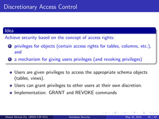 Discretionary Access Control
Idea
Achieve security based on the concept of access rights:
1 privileges for objects (certain access rights for tables, columns, etc.),
and
2 a mechanism for giving users privileges (and revoking privileges)
Users are given privileges to access the appropriate schema objects
(tables, views).
Users can grant privileges to other users at their own discretion.
Implementation: GRANT and REVOKE commands
Ghezal Ahmad Zia (@ISD-CSF-KU) Database Security May 16, 2014 34 / 42
 