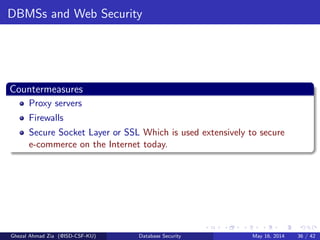 DBMSs and Web Security
Countermeasures
Proxy servers
Firewalls
Secure Socket Layer or SSL Which is used extensively to secure
e-commerce on the Internet today.
Ghezal Ahmad Zia (@ISD-CSF-KU) Database Security May 16, 2014 36 / 42
 