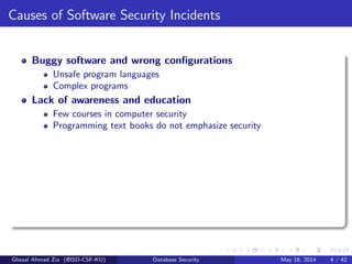 Causes of Software Security Incidents
Buggy software and wrong conﬁgurations
Unsafe program languages
Complex programs
Lack of awareness and education
Few courses in computer security
Programming text books do not emphasize security
Ghezal Ahmad Zia (@ISD-CSF-KU) Database Security May 16, 2014 4 / 42
 