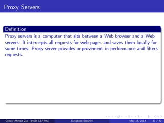 Proxy Servers
Deﬁnition
Proxy servers is a computer that sits between a Web browser and a Web
servers. It intercepts all requests for web pages and saves them locally for
some times. Proxy server provides improvement in performance and ﬁlters
requests.
Ghezal Ahmad Zia (@ISD-CSF-KU) Database Security May 16, 2014 37 / 42
 