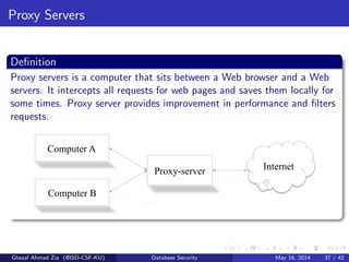 Proxy Servers
Deﬁnition
Proxy servers is a computer that sits between a Web browser and a Web
servers. It intercepts all requests for web pages and saves them locally for
some times. Proxy server provides improvement in performance and ﬁlters
requests.
Computer A
Computer B
Proxy-server Internet
Ghezal Ahmad Zia (@ISD-CSF-KU) Database Security May 16, 2014 37 / 42
 