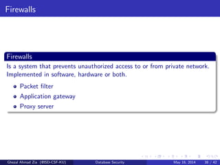 Firewalls
Firewalls
Is a system that prevents unauthorized access to or from private network.
Implemented in software, hardware or both.
Packet ﬁlter
Application gateway
Proxy server
Ghezal Ahmad Zia (@ISD-CSF-KU) Database Security May 16, 2014 38 / 42
 