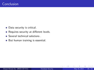 Conclusion
Data security is critical.
Requires security at diﬀerent levels.
Several technical solutions .
But human training is essential.
Ghezal Ahmad Zia (@ISD-CSF-KU) Database Security May 16, 2014 39 / 42
 