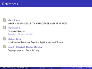 References
Mark Stamp
INFORMATION SECURITY PRINCIPLES AND PRACTICE
Mark Stamp
Database Systems
Security , Chapter 19, 541
Michael Gertz
Handbook of Database Security Applications and Trends
Dorothy Elizabeth Robling Denning
Cryptography and Data Security
Ghezal Ahmad Zia (@ISD-CSF-KU) Database Security May 16, 2014 40 / 42
 