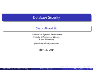Database Security
Ghezal Ahmad Zia
Information Systems Department
Faculty of Computer Science
Kabul University
ghezalahmadzia@yahoo.com
May 16, 2014
Ghezal Ahmad Zia (@ISD-CSF-KU) Database Security May 16, 2014 1 / 42
 