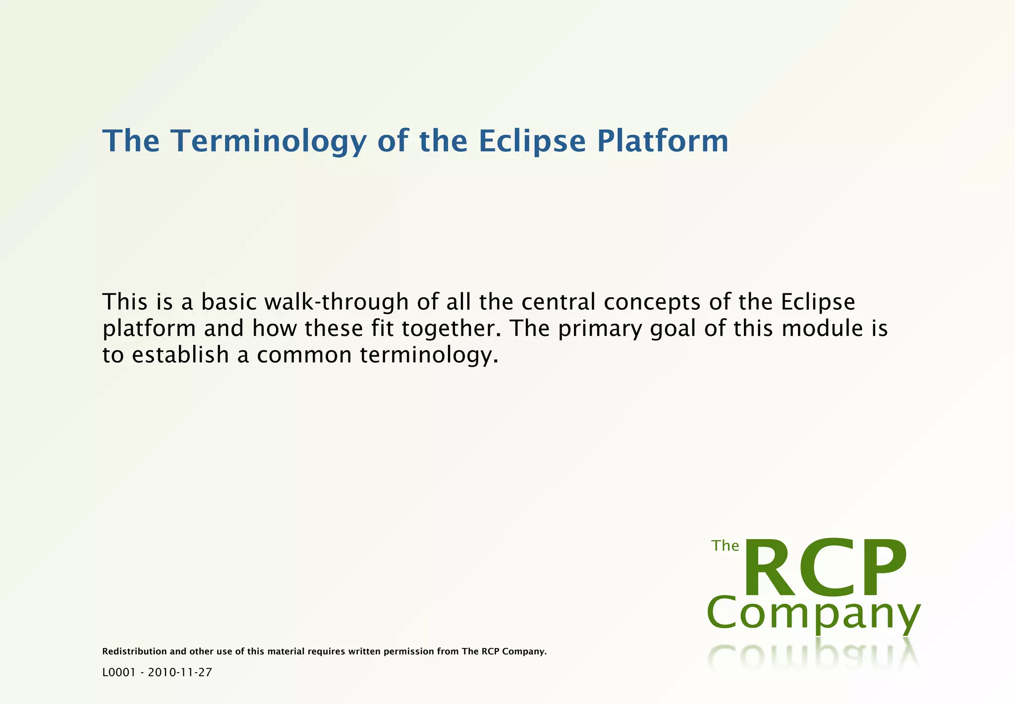 The Terminology of the Eclipse Platform




This is a basic walk-through of all the central concepts of the Eclipse
platform and how these fit together. The primary goal of this module is
to establish a common terminology.




Redistribution and other use of this material requires written permission from The RCP Company.

L0001 - 2010-11-27
 