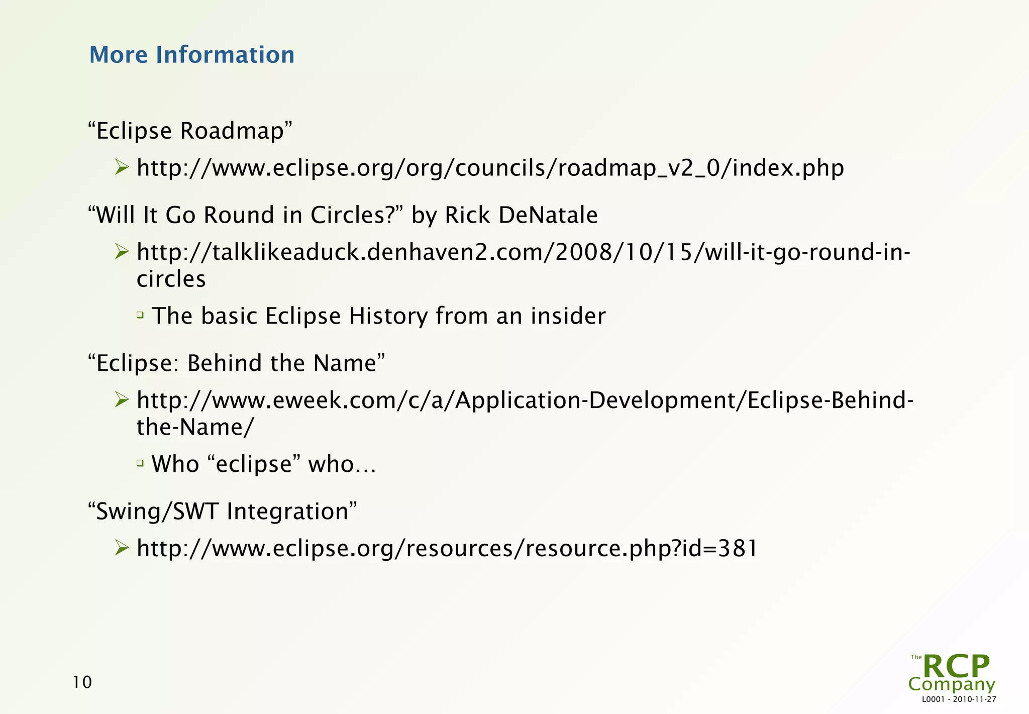 More Information


 “Eclipse Roadmap”
      http://www.eclipse.org/org/councils/roadmap_v2_0/index.php

 “Will It Go Round in Circles?” by Rick DeNatale
      http://talklikeaduck.denhaven2.com/2008/10/15/will-it-go-round-in-
       circles
      
          The basic Eclipse History from an insider

 “Eclipse: Behind the Name”
      http://www.eweek.com/c/a/Application-Development/Eclipse-Behind-
       the-Name/
      
          Who “eclipse” who…

 “Swing/SWT Integration”
      http://www.eclipse.org/resources/resource.php?id=381




10
                                                                            L0001 - 2010-11-27
 