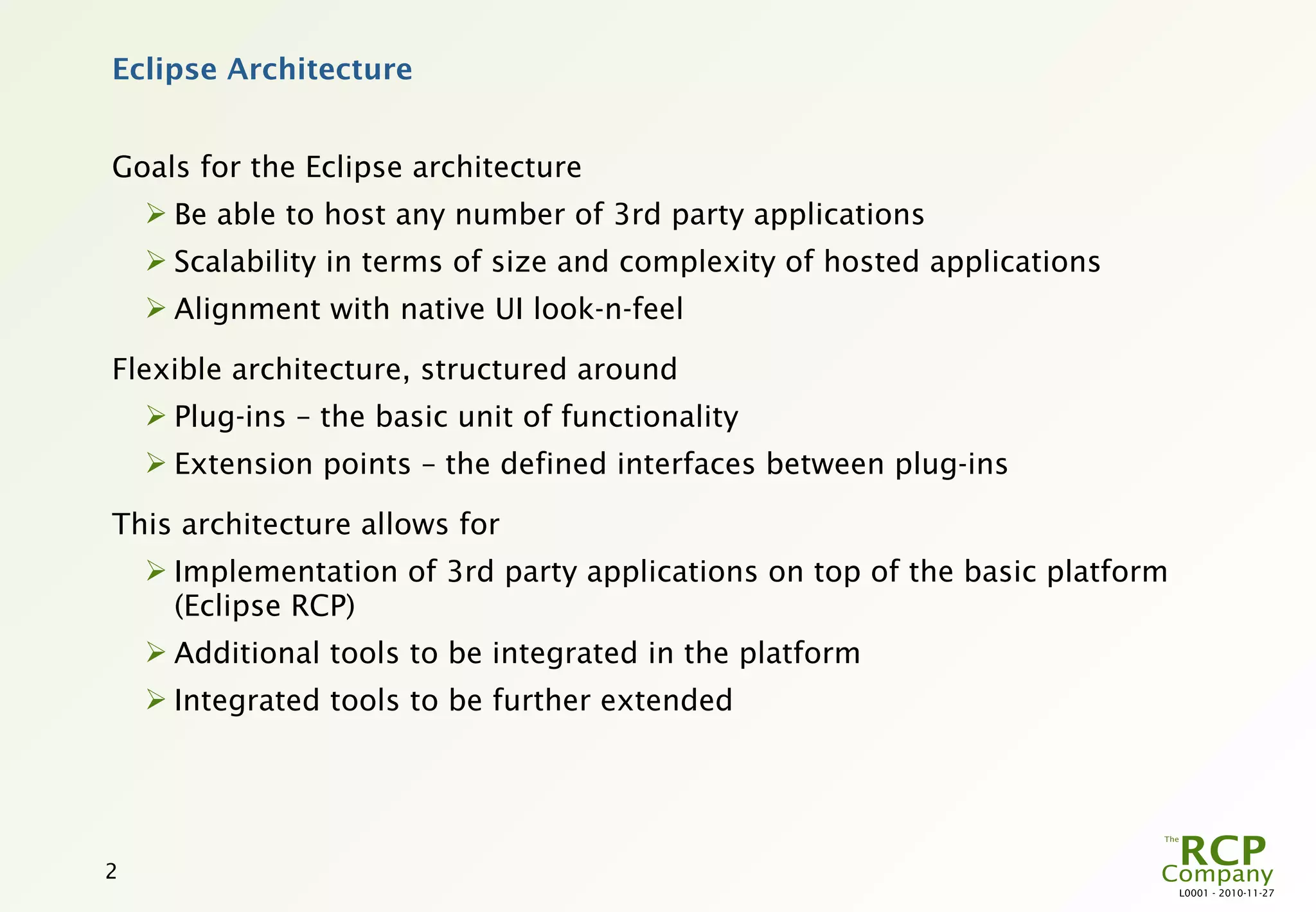 Eclipse Architecture


Goals for the Eclipse architecture
     Be able to host any number of 3rd party applications
     Scalability in terms of size and complexity of hosted applications
     Alignment with native UI look-n-feel

Flexible architecture, structured around
     Plug-ins – the basic unit of functionality
     Extension points – the defined interfaces between plug-ins

This architecture allows for
     Implementation of 3rd party applications on top of the basic platform
      (Eclipse RCP)
     Additional tools to be integrated in the platform
     Integrated tools to be further extended




2
                                                                              L0001 - 2010-11-27
 