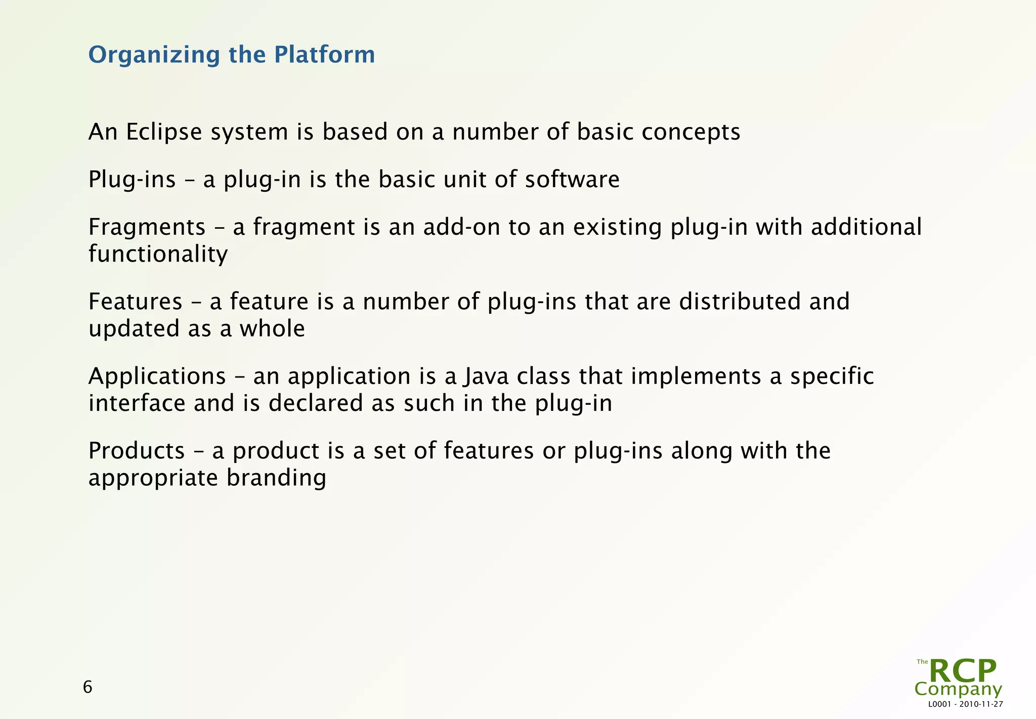 Organizing the Platform


An Eclipse system is based on a number of basic concepts

Plug-ins – a plug-in is the basic unit of software

Fragments – a fragment is an add-on to an existing plug-in with additional
functionality

Features – a feature is a number of plug-ins that are distributed and
updated as a whole

Applications – an application is a Java class that implements a specific
interface and is declared as such in the plug-in

Products – a product is a set of features or plug-ins along with the
appropriate branding




6
                                                                             L0001 - 2010-11-27
 