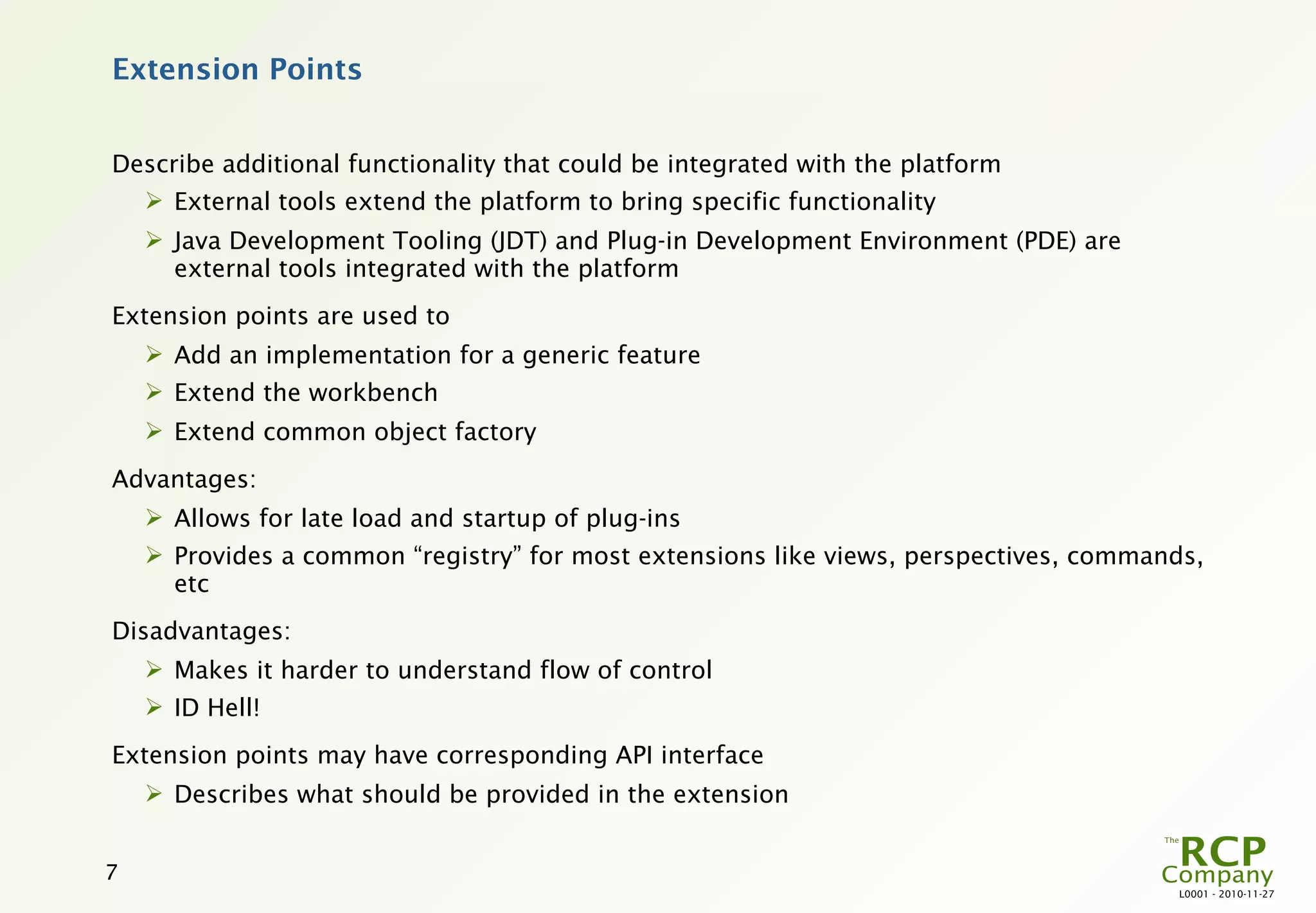 Extension Points


Describe additional functionality that could be integrated with the platform
     External tools extend the platform to bring specific functionality
     Java Development Tooling (JDT) and Plug-in Development Environment (PDE) are
      external tools integrated with the platform
Extension points are used to
     Add an implementation for a generic feature
     Extend the workbench
     Extend common object factory
Advantages:
     Allows for late load and startup of plug-ins
     Provides a common “registry” for most extensions like views, perspectives, commands,
      etc
Disadvantages:
     Makes it harder to understand flow of control
     ID Hell!
Extension points may have corresponding API interface
     Describes what should be provided in the extension


7
                                                                                       L0001 - 2010-11-27
 