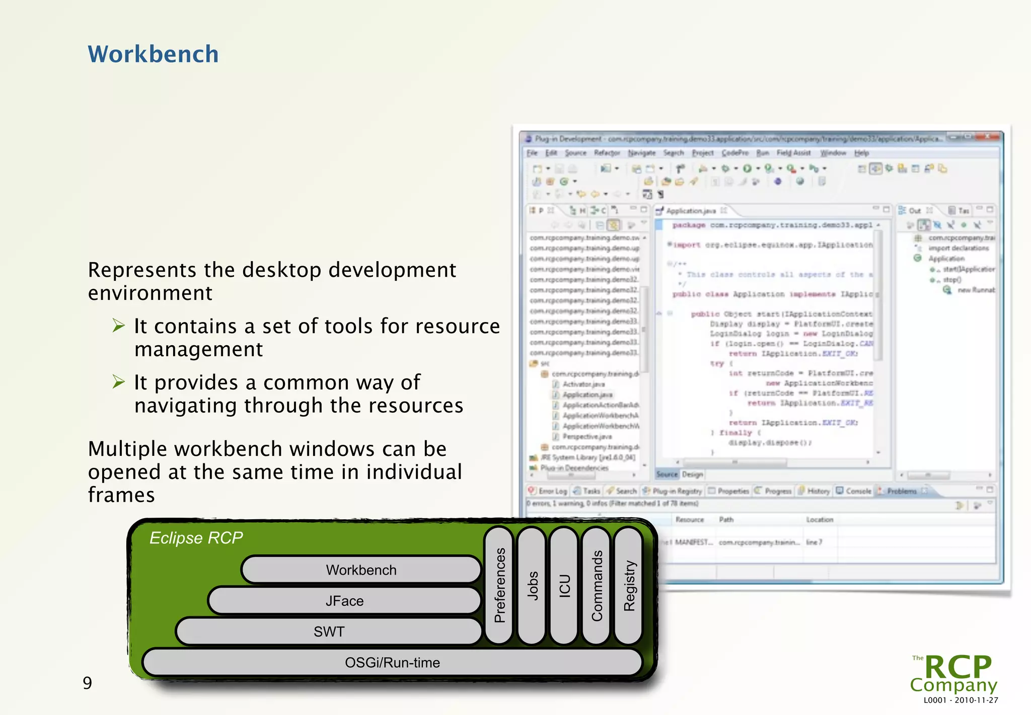 Workbench




Represents the desktop development
environment
     It contains a set of tools for resource
      management
     It provides a common way of
      navigating through the resources

Multiple workbench windows can be
opened at the same time in individual
frames

        Eclipse RCP
                                               Preferences




                                                                          Commands

                                                                                     Registry
                          Workbench
                                                             Jobs

                                                                    ICU

                          JFace

                         SWT

                               OSGi/Run-time
9
                                                                                                L0001 - 2010-11-27
 