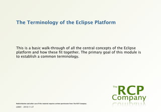 The Terminology of the Eclipse Platform




This is a basic walk-through of all the central concepts of the Eclipse
platform and how these fit together. The primary goal of this module is
to establish a common terminology.




Redistribution and other use of this material requires written permission from The RCP Company.

L0001 - 2010-11-27
 