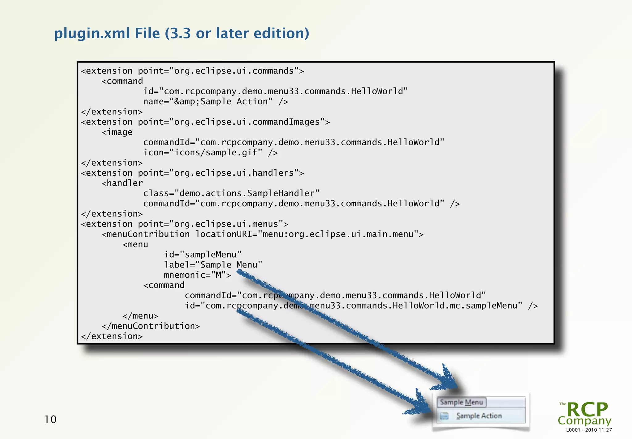 plugin.xml File (3.3 or later edition)

     <extension point="org.eclipse.ui.commands">
         <command
                  id="com.rcpcompany.demo.menu33.commands.HelloWorld"
                  name=”&amp;Sample Action” />
     </extension>
     <extension point="org.eclipse.ui.commandImages">
         <image
                  commandId="com.rcpcompany.demo.menu33.commands.HelloWorld"
                  icon="icons/sample.gif” />
     </extension>
     <extension point="org.eclipse.ui.handlers">
         <handler
                  class="demo.actions.SampleHandler"
                  commandId="com.rcpcompany.demo.menu33.commands.HelloWorld” />
     </extension>
     <extension point="org.eclipse.ui.menus">
         <menuContribution locationURI="menu:org.eclipse.ui.main.menu">
             <menu
                      id="sampleMenu"
                      label="Sample Menu"
                      mnemonic="M">
                  <command
                          commandId="com.rcpcompany.demo.menu33.commands.HelloWorld"
                          id="com.rcpcompany.demo.menu33.commands.HelloWorld.mc.sampleMenu” />
             </menu>
         </menuContribution>
     </extension>




10
                                                                                                 L0001 - 2010-11-27
 