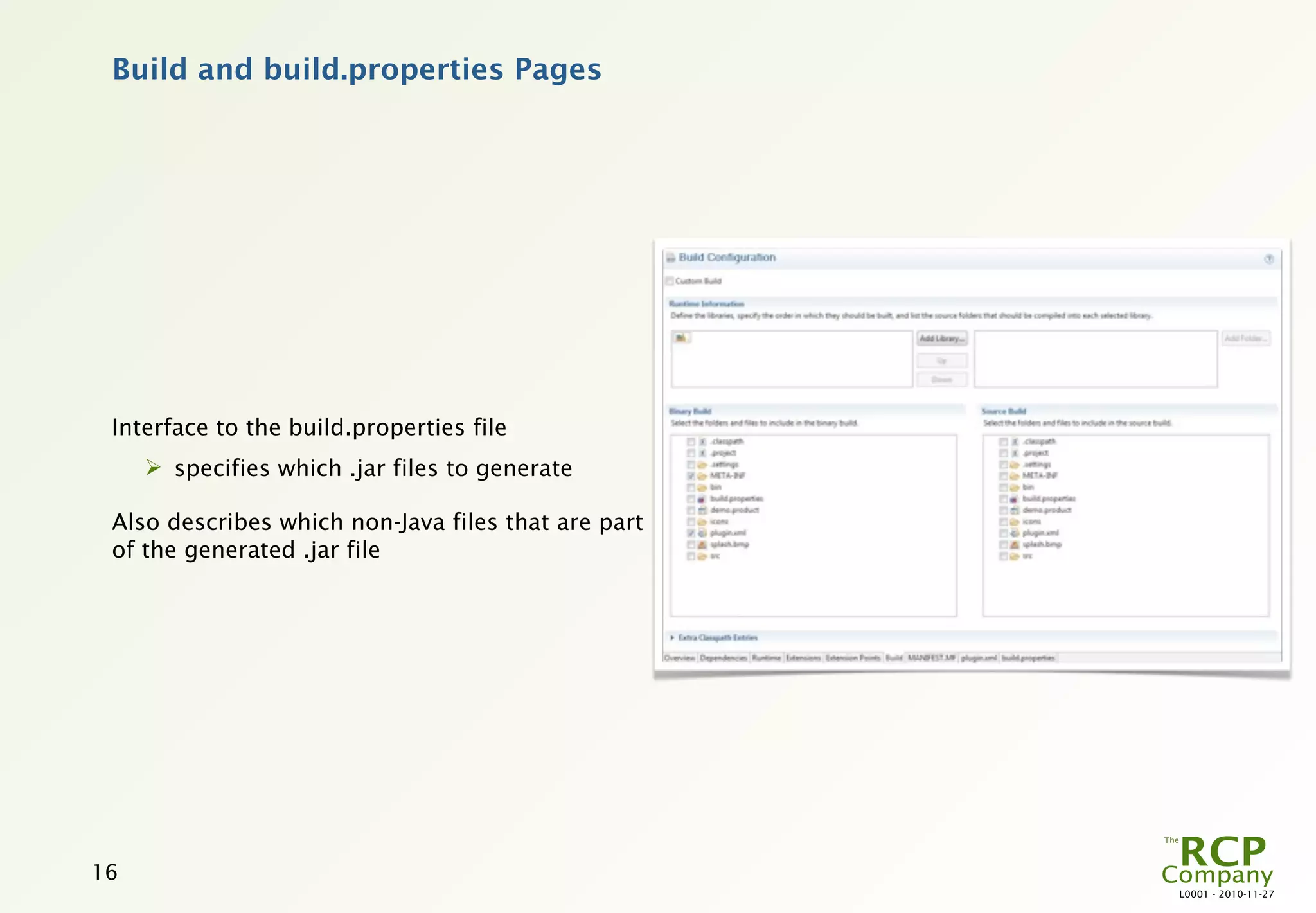 Build and build.properties Pages




 Interface to the build.properties file
      specifies which .jar files to generate

 Also describes which non-Java files that are part
 of the generated .jar file




16
                                                     L0001 - 2010-11-27
 