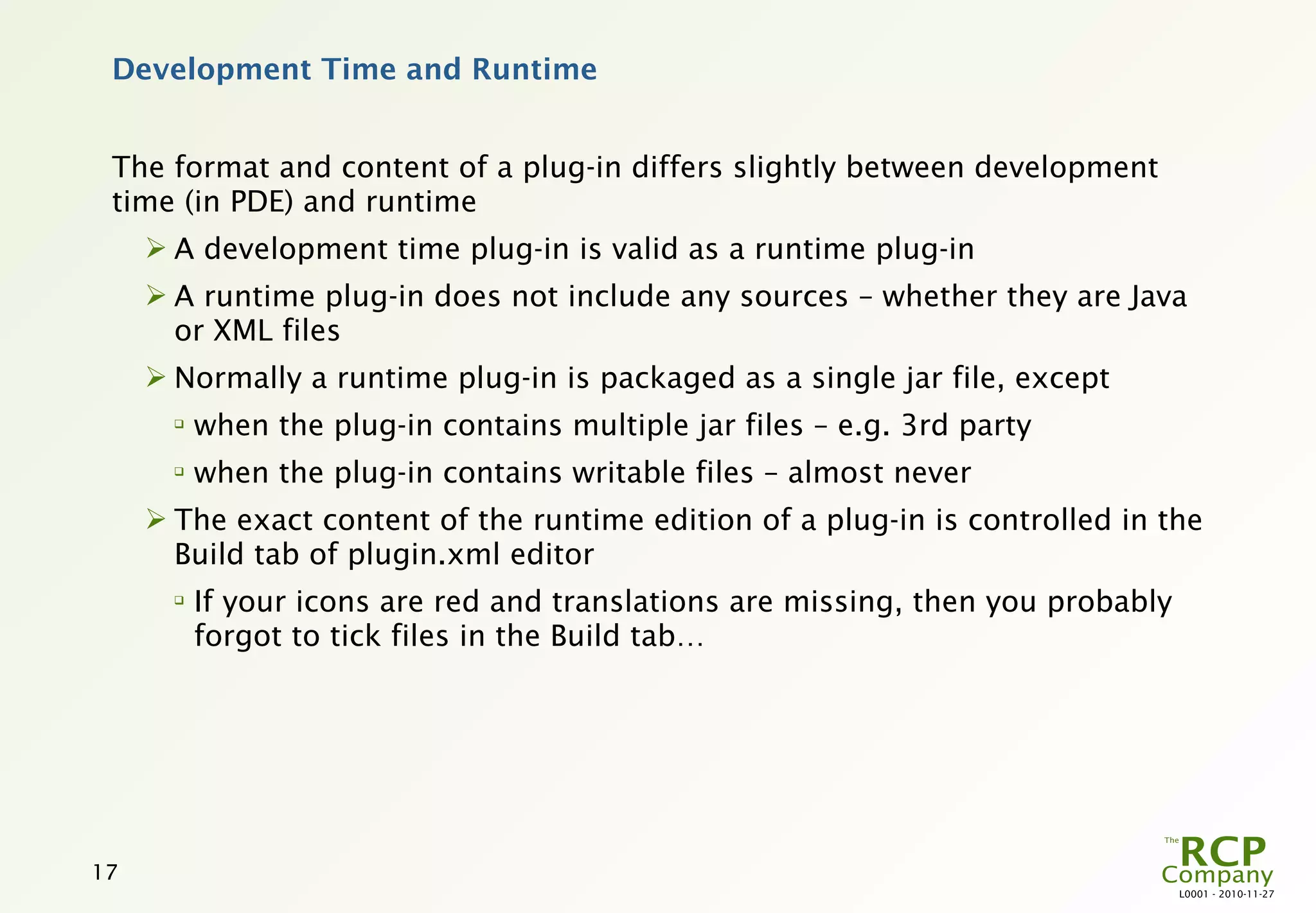 Development Time and Runtime


 The format and content of a plug-in differs slightly between development
 time (in PDE) and runtime
      A development time plug-in is valid as a runtime plug-in
      A runtime plug-in does not include any sources – whether they are Java
       or XML files
      Normally a runtime plug-in is packaged as a single jar file, except
       
           when the plug-in contains multiple jar files – e.g. 3rd party
       
           when the plug-in contains writable files – almost never
      The exact content of the runtime edition of a plug-in is controlled in the
       Build tab of plugin.xml editor
       
           If your icons are red and translations are missing, then you probably
           forgot to tick files in the Build tab…




17
                                                                                   L0001 - 2010-11-27
 
