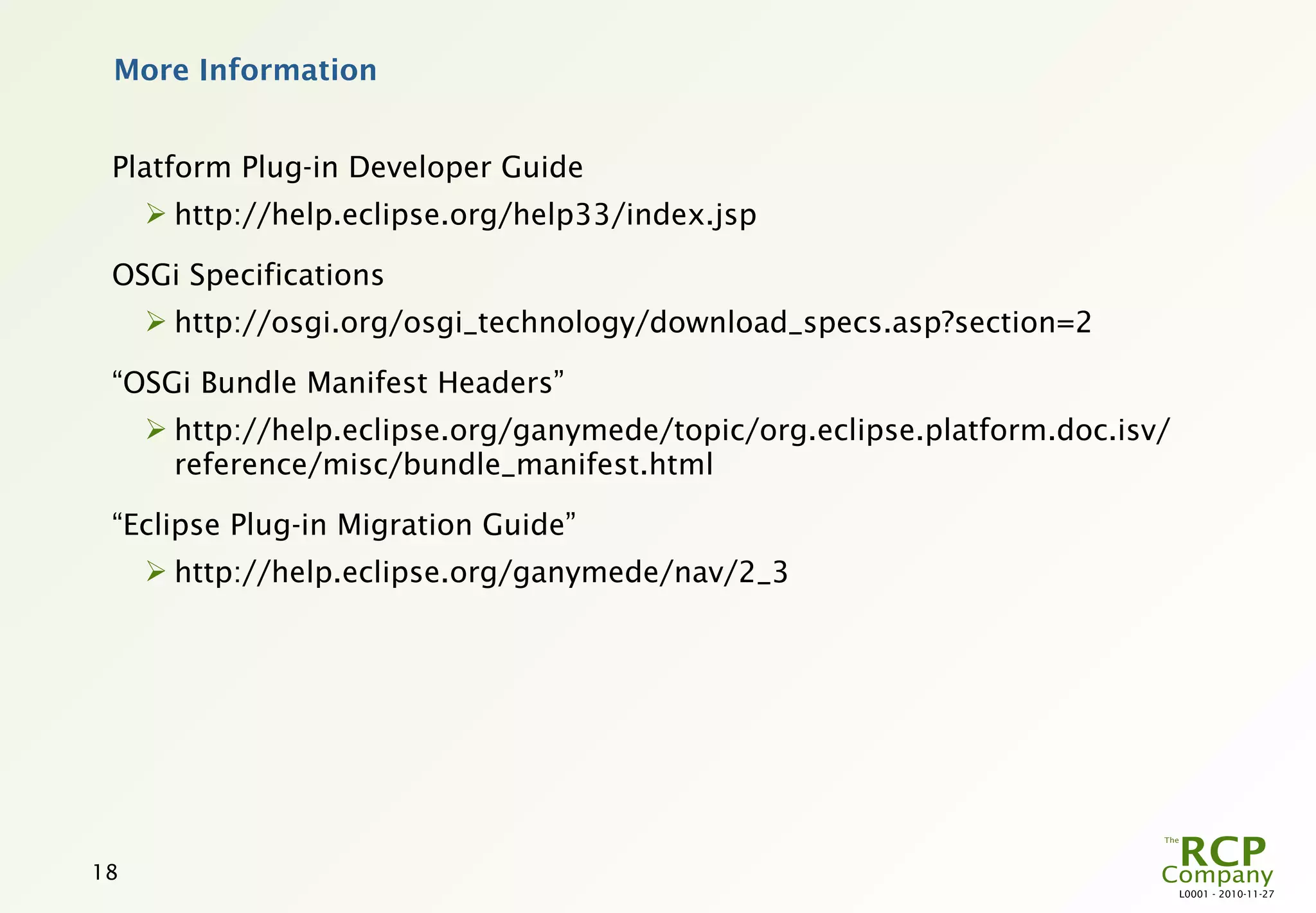 More Information


 Platform Plug-in Developer Guide
      http://help.eclipse.org/help33/index.jsp

 OSGi Specifications
      http://osgi.org/osgi_technology/download_specs.asp?section=2

 “OSGi Bundle Manifest Headers”
      http://help.eclipse.org/ganymede/topic/org.eclipse.platform.doc.isv/
       reference/misc/bundle_manifest.html

 “Eclipse Plug-in Migration Guide”
      http://help.eclipse.org/ganymede/nav/2_3




18
                                                                              L0001 - 2010-11-27
 