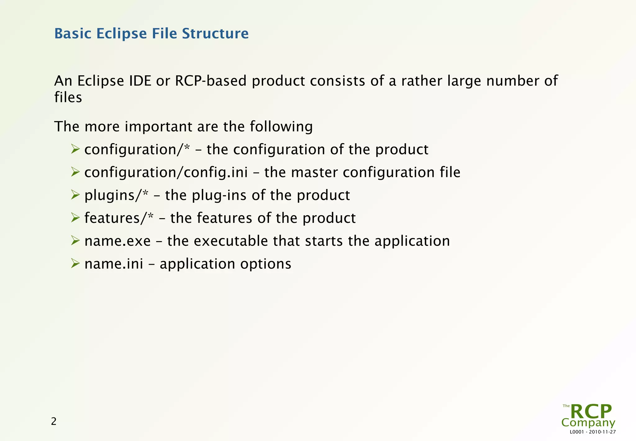 Basic Eclipse File Structure


An Eclipse IDE or RCP-based product consists of a rather large number of
files

The more important are the following
     configuration/* – the configuration of the product
     configuration/config.ini – the master configuration file
     plugins/* – the plug-ins of the product
     features/* – the features of the product
     name.exe – the executable that starts the application
     name.ini – application options




2
                                                                           L0001 - 2010-11-27
 