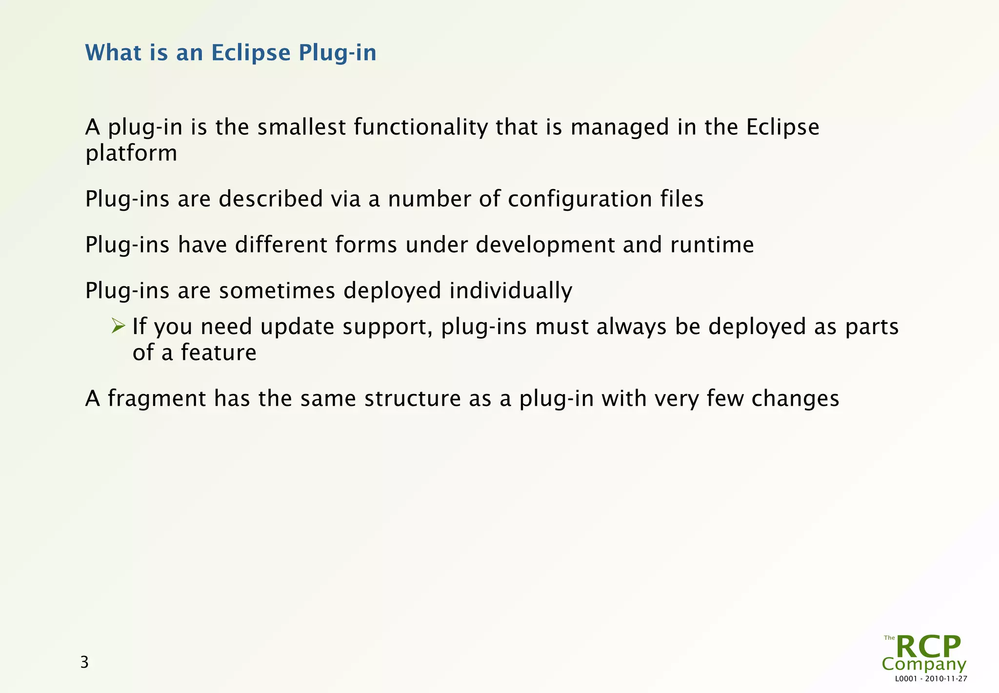 What is an Eclipse Plug-in


A plug-in is the smallest functionality that is managed in the Eclipse
platform

Plug-ins are described via a number of configuration files

Plug-ins have different forms under development and runtime

Plug-ins are sometimes deployed individually
     If you need update support, plug-ins must always be deployed as parts
      of a feature

A fragment has the same structure as a plug-in with very few changes




3
                                                                          L0001 - 2010-11-27
 