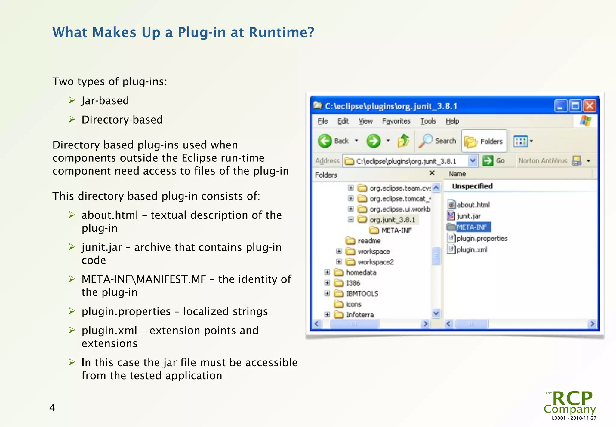 What Makes Up a Plug-in at Runtime?


Two types of plug-ins:
     Jar-based
     Directory-based

Directory based plug-ins used when
components outside the Eclipse run-time
component need access to files of the plug-in

This directory based plug-in consists of:
     about.html – textual description of the
      plug-in
     junit.jar – archive that contains plug-in
      code
     META-INFMANIFEST.MF – the identity of
      the plug-in
     plugin.properties – localized strings
     plugin.xml – extension points and
      extensions
     In this case the jar file must be accessible
      from the tested application


4
                                                     L0001 - 2010-11-27
 