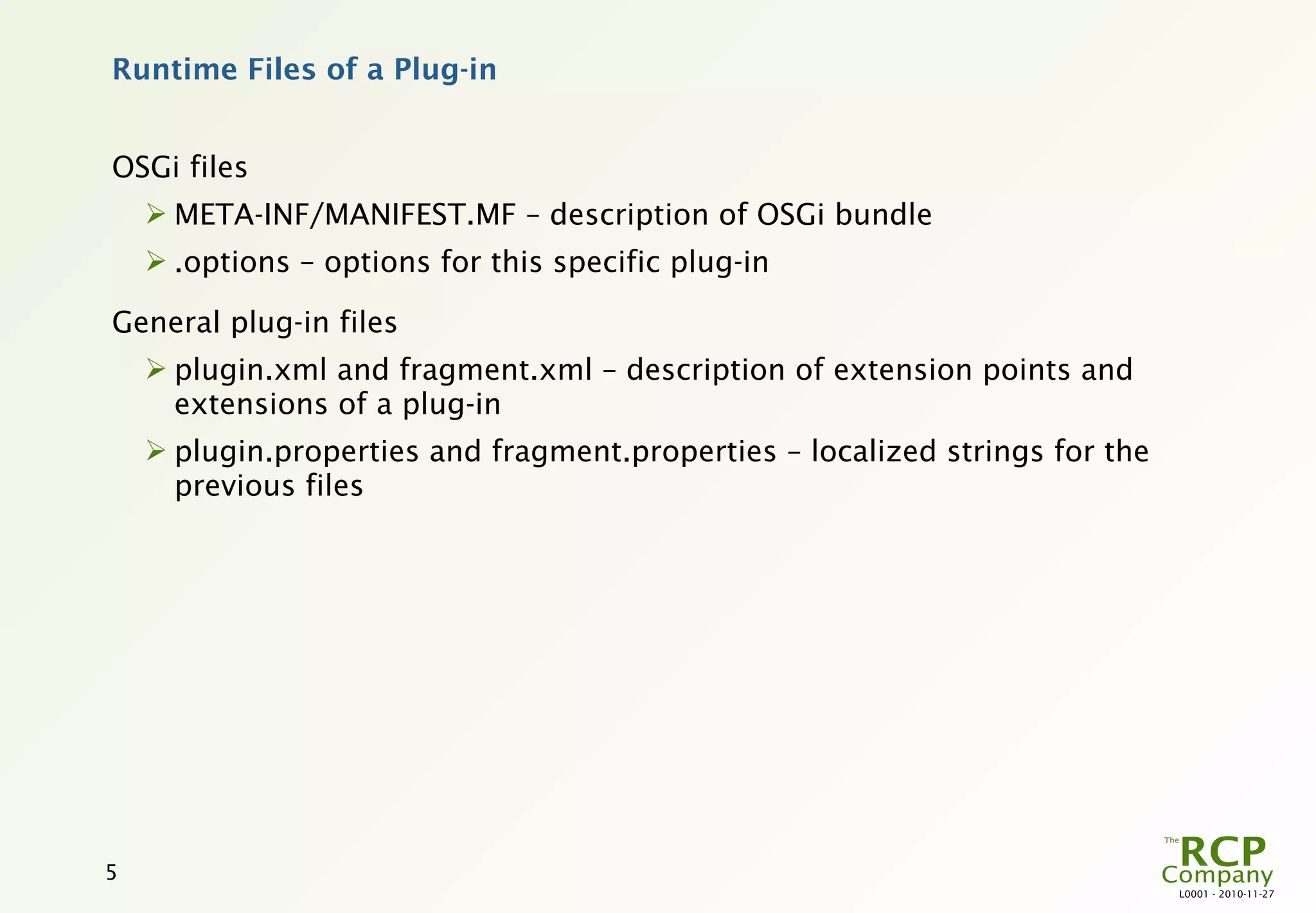 Runtime Files of a Plug-in


OSGi files
     META-INF/MANIFEST.MF – description of OSGi bundle
     .options – options for this specific plug-in

General plug-in files
     plugin.xml and fragment.xml – description of extension points and
      extensions of a plug-in
     plugin.properties and fragment.properties – localized strings for the
      previous files




5
                                                                              L0001 - 2010-11-27
 