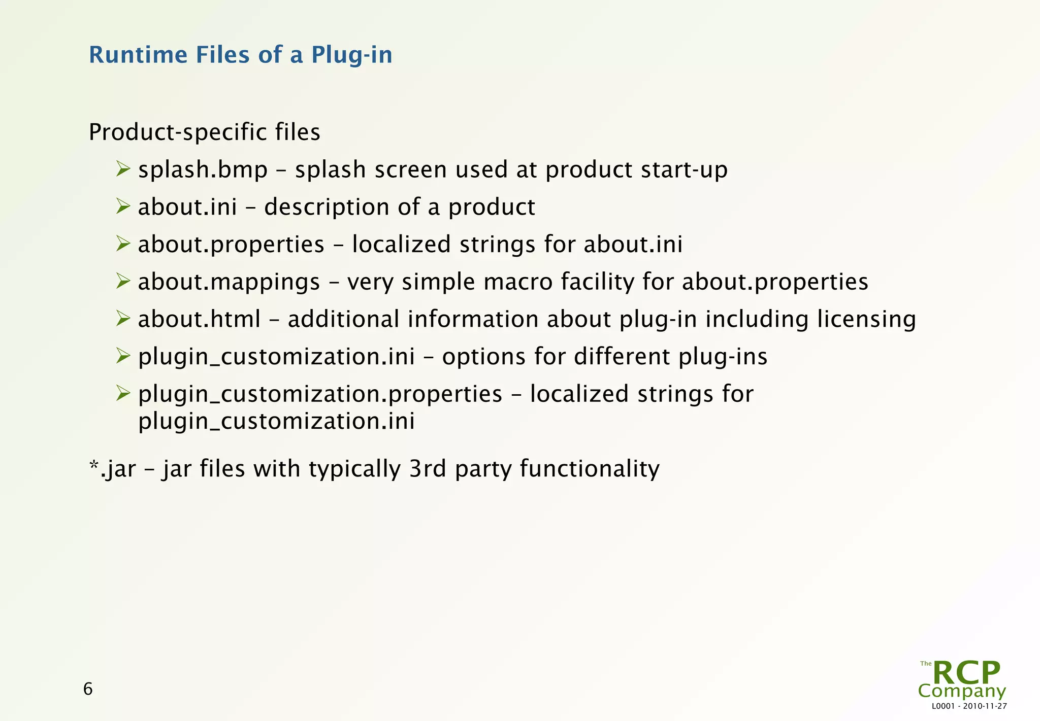 Runtime Files of a Plug-in


Product-specific files
     splash.bmp – splash screen used at product start-up
     about.ini – description of a product
     about.properties – localized strings for about.ini
     about.mappings – very simple macro facility for about.properties
     about.html – additional information about plug-in including licensing
     plugin_customization.ini – options for different plug-ins
     plugin_customization.properties – localized strings for
      plugin_customization.ini

*.jar – jar files with typically 3rd party functionality




6
                                                                              L0001 - 2010-11-27
 