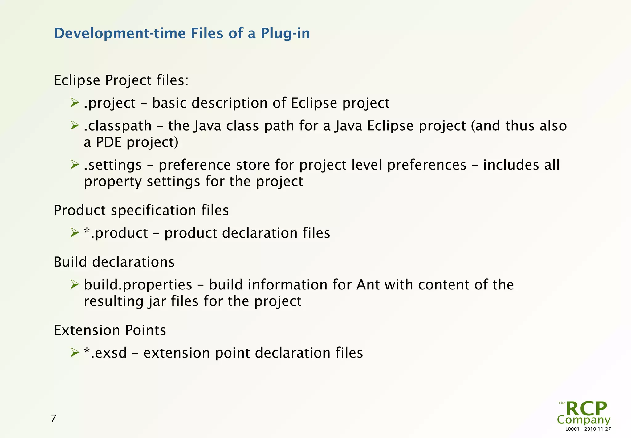 Development-time Files of a Plug-in


Eclipse Project files:
     .project – basic description of Eclipse project
     .classpath – the Java class path for a Java Eclipse project (and thus also
      a PDE project)
     .settings – preference store for project level preferences – includes all
      property settings for the project

Product specification files
     *.product – product declaration files

Build declarations
     build.properties – build information for Ant with content of the
      resulting jar files for the project

Extension Points
     *.exsd – extension point declaration files



7
                                                                                  L0001 - 2010-11-27
 