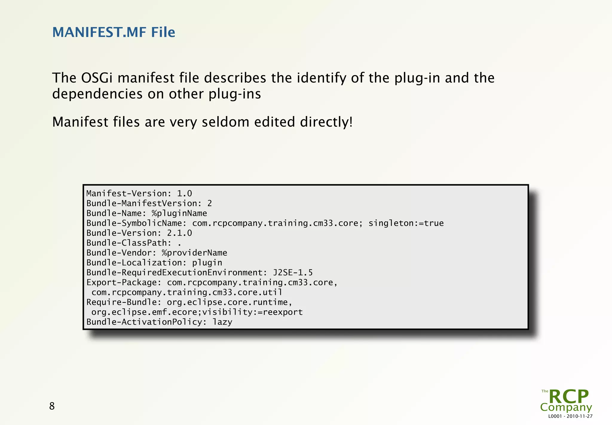 MANIFEST.MF File


The OSGi manifest file describes the identify of the plug-in and the
dependencies on other plug-ins

Manifest files are very seldom edited directly!




     Manifest-Version: 1.0
     Bundle-ManifestVersion: 2
     Bundle-Name: %pluginName
     Bundle-SymbolicName: com.rcpcompany.training.cm33.core; singleton:=true
     Bundle-Version: 2.1.0
     Bundle-ClassPath: .
     Bundle-Vendor: %providerName
     Bundle-Localization: plugin
     Bundle-RequiredExecutionEnvironment: J2SE-1.5
     Export-Package: com.rcpcompany.training.cm33.core,
      com.rcpcompany.training.cm33.core.util
     Require-Bundle: org.eclipse.core.runtime,
      org.eclipse.emf.ecore;visibility:=reexport
     Bundle-ActivationPolicy: lazy




8
                                                                               L0001 - 2010-11-27
 
