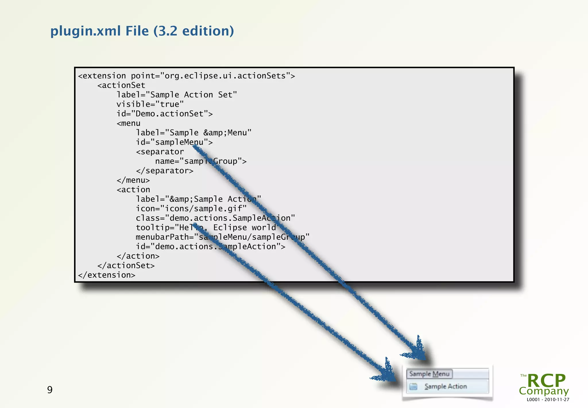 plugin.xml File (3.2 edition)


    <extension point="org.eclipse.ui.actionSets">
        <actionSet
            label="Sample Action Set"
            visible="true"
            id="Demo.actionSet">
            <menu
                label="Sample &amp;Menu"
                id="sampleMenu">
                <separator
                    name="sampleGroup">
                </separator>
            </menu>
            <action
                label="&amp;Sample Action"
                icon="icons/sample.gif"
                class="demo.actions.SampleAction"
                tooltip="Hello, Eclipse world"
                menubarPath="sampleMenu/sampleGroup"
                id="demo.actions.SampleAction">
            </action>
        </actionSet>
    </extension>




9
                                                       L0001 - 2010-11-27
 
