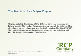 The Structure of an Eclipse Plug-in




This is a detailed description of the different parts that makes up an
Eclipse plug-in. The module focuses on the purpose of the different files
of a plug-in such as plugin.xml and the OSGi manifest file, MANIFEST.MF.
The module also describes how plug-ins are developed in Eclipse with
PDE, the Plug-in Development Environment




Redistribution and other use of this material requires written permission from The RCP Company.

L0001 - 2010-11-27
 