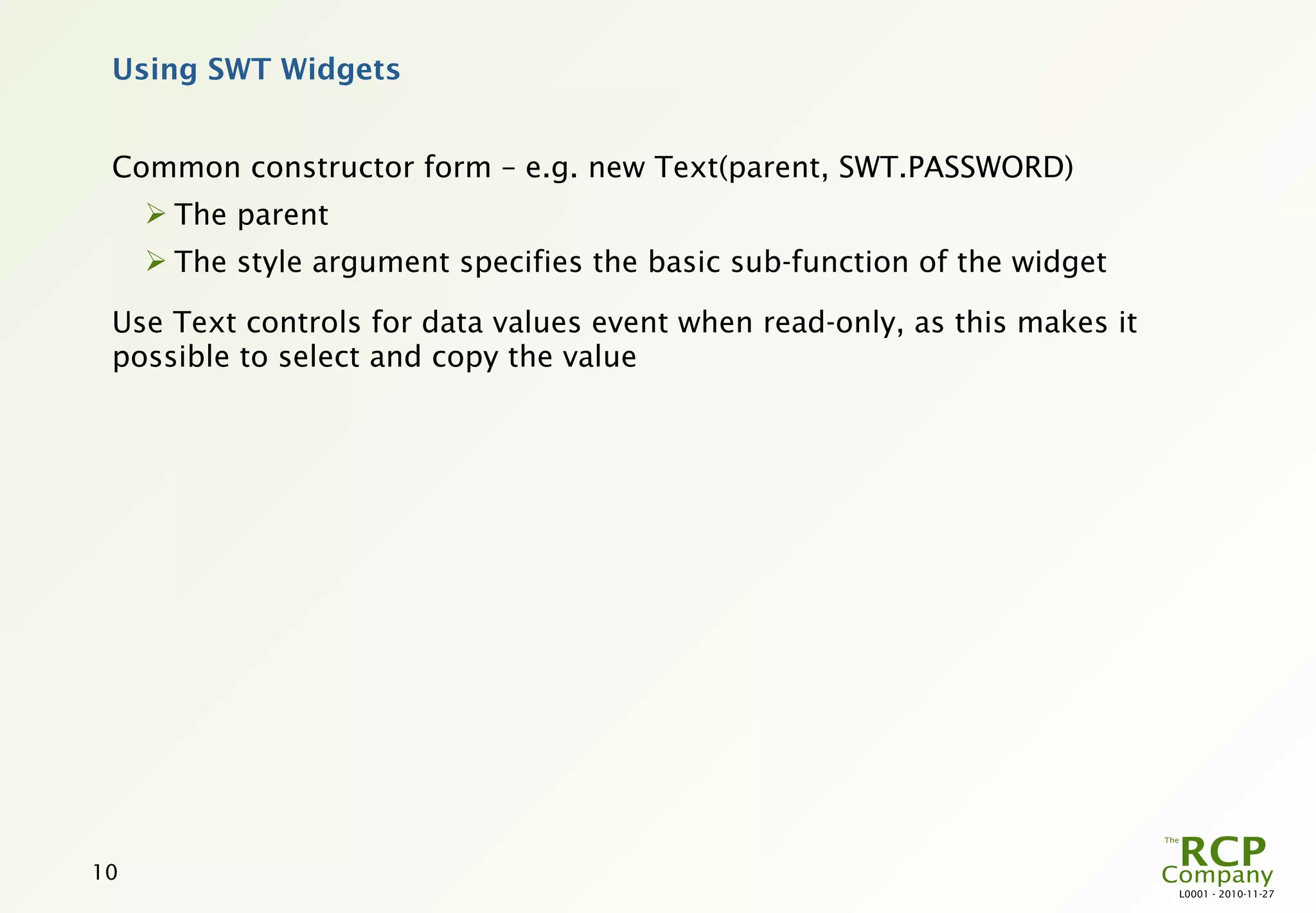 Using SWT Widgets


 Common constructor form – e.g. new Text(parent, SWT.PASSWORD)
      The parent
      The style argument specifies the basic sub-function of the widget

 Use Text controls for data values event when read-only, as this makes it
 possible to select and copy the value




10
                                                                            L0001 - 2010-11-27
 