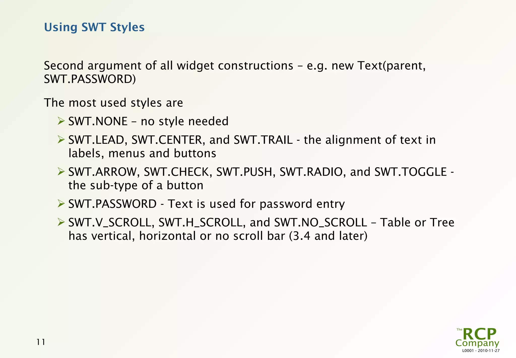 Using SWT Styles


 Second argument of all widget constructions – e.g. new Text(parent,
 SWT.PASSWORD)

 The most used styles are
      SWT.NONE – no style needed
      SWT.LEAD, SWT.CENTER, and SWT.TRAIL - the alignment of text in
       labels, menus and buttons
      SWT.ARROW, SWT.CHECK, SWT.PUSH, SWT.RADIO, and SWT.TOGGLE -
       the sub-type of a button
      SWT.PASSWORD - Text is used for password entry
      SWT.V_SCROLL, SWT.H_SCROLL, and SWT.NO_SCROLL – Table or Tree
       has vertical, horizontal or no scroll bar (3.4 and later)




11
                                                                        L0001 - 2010-11-27
 