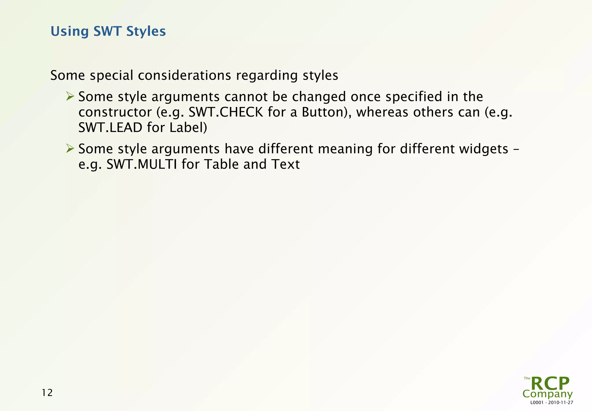 Using SWT Styles


 Some special considerations regarding styles
      Some style arguments cannot be changed once specified in the
       constructor (e.g. SWT.CHECK for a Button), whereas others can (e.g.
       SWT.LEAD for Label)
      Some style arguments have different meaning for different widgets –
       e.g. SWT.MULTI for Table and Text




12
                                                                             L0001 - 2010-11-27
 
