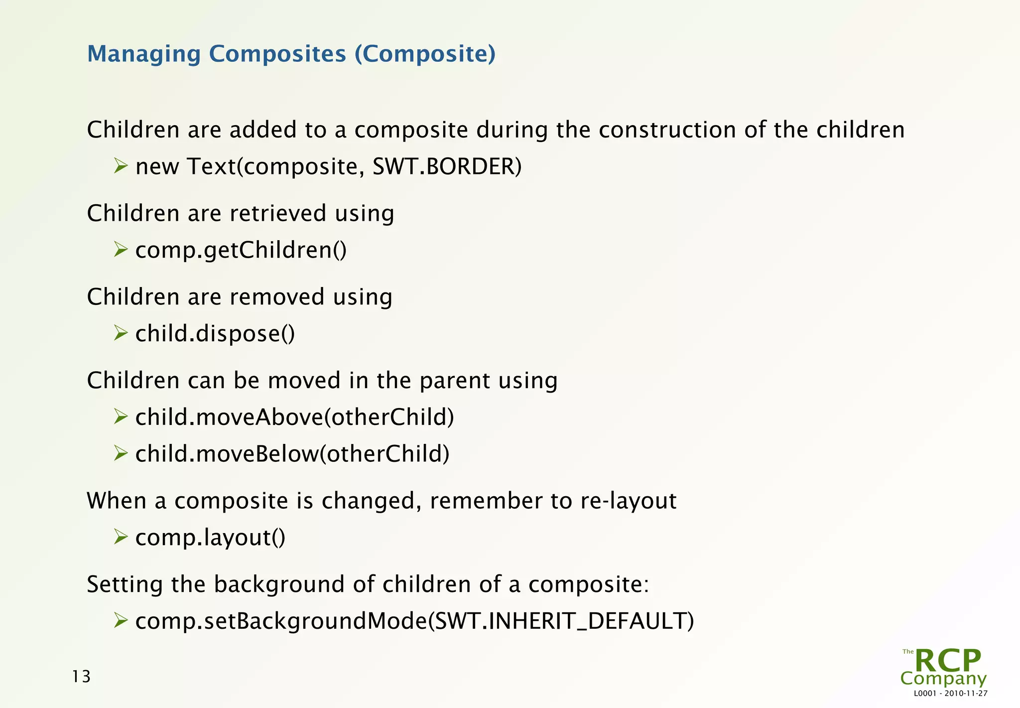 Managing Composites (Composite)


 Children are added to a composite during the construction of the children
      new Text(composite, SWT.BORDER)

 Children are retrieved using
      comp.getChildren()

 Children are removed using
      child.dispose()

 Children can be moved in the parent using
      child.moveAbove(otherChild)
      child.moveBelow(otherChild)

 When a composite is changed, remember to re-layout
      comp.layout()

 Setting the background of children of a composite:
      comp.setBackgroundMode(SWT.INHERIT_DEFAULT)

13
                                                                             L0001 - 2010-11-27
 