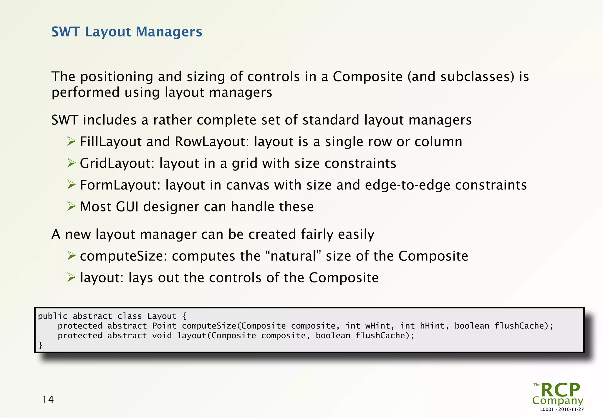 SWT Layout Managers


  The positioning and sizing of controls in a Composite (and subclasses) is
  performed using layout managers

  SWT includes a rather complete set of standard layout managers
      FillLayout and RowLayout: layout is a single row or column
      GridLayout: layout in a grid with size constraints
      FormLayout: layout in canvas with size and edge-to-edge constraints
      Most GUI designer can handle these

  A new layout manager can be created fairly easily
      computeSize: computes the “natural” size of the Composite
      layout: lays out the controls of the Composite

public abstract class Layout {
    protected abstract Point computeSize(Composite composite, int wHint, int hHint, boolean flushCache);
    protected abstract void layout(Composite composite, boolean flushCache);
}




14
                                                                                                     L0001 - 2010-11-27
 