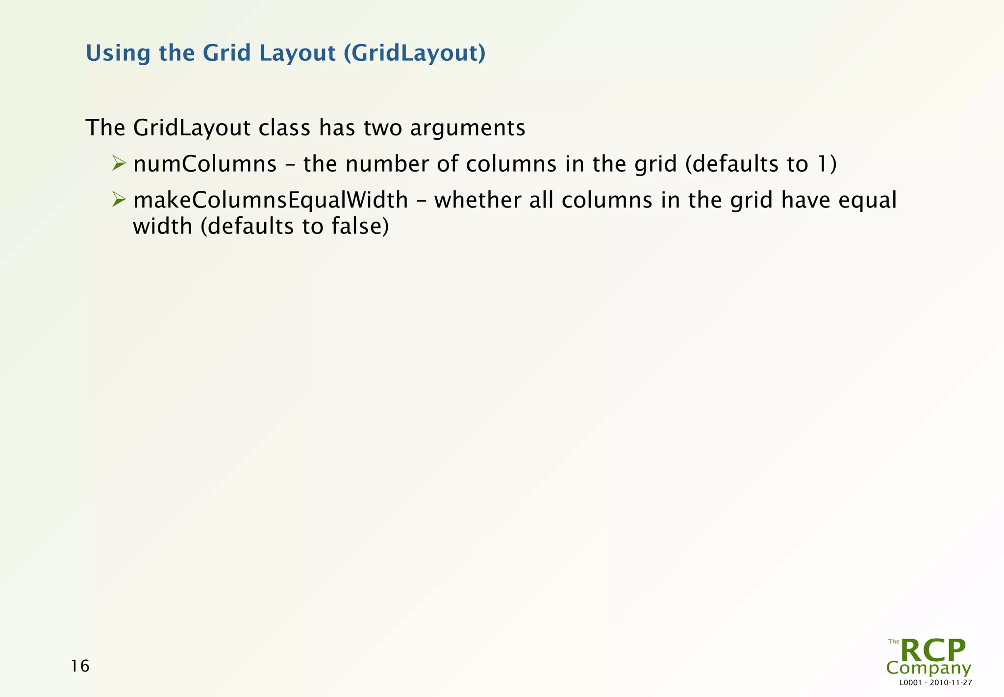 Using the Grid Layout (GridLayout)


 The GridLayout class has two arguments
      numColumns – the number of columns in the grid (defaults to 1)
      makeColumnsEqualWidth – whether all columns in the grid have equal
       width (defaults to false)




16
                                                                            L0001 - 2010-11-27
 
