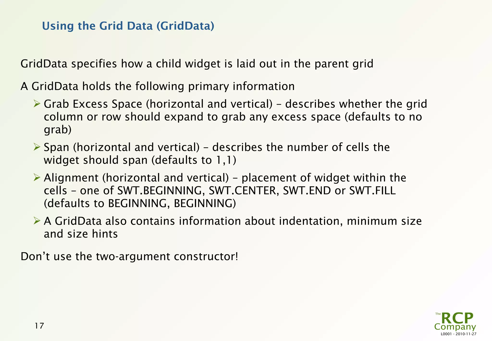 Using the Grid Data (GridData)


GridData specifies how a child widget is laid out in the parent grid

A GridData holds the following primary information
   Grab Excess Space (horizontal and vertical) – describes whether the grid
    column or row should expand to grab any excess space (defaults to no
    grab)
   Span (horizontal and vertical) – describes the number of cells the
    widget should span (defaults to 1,1)
   Alignment (horizontal and vertical) – placement of widget within the
    cells – one of SWT.BEGINNING, SWT.CENTER, SWT.END or SWT.FILL
    (defaults to BEGINNING, BEGINNING)
   A GridData also contains information about indentation, minimum size
    and size hints

Don’t use the two-argument constructor!




  17
                                                                               L0001 - 2010-11-27
 