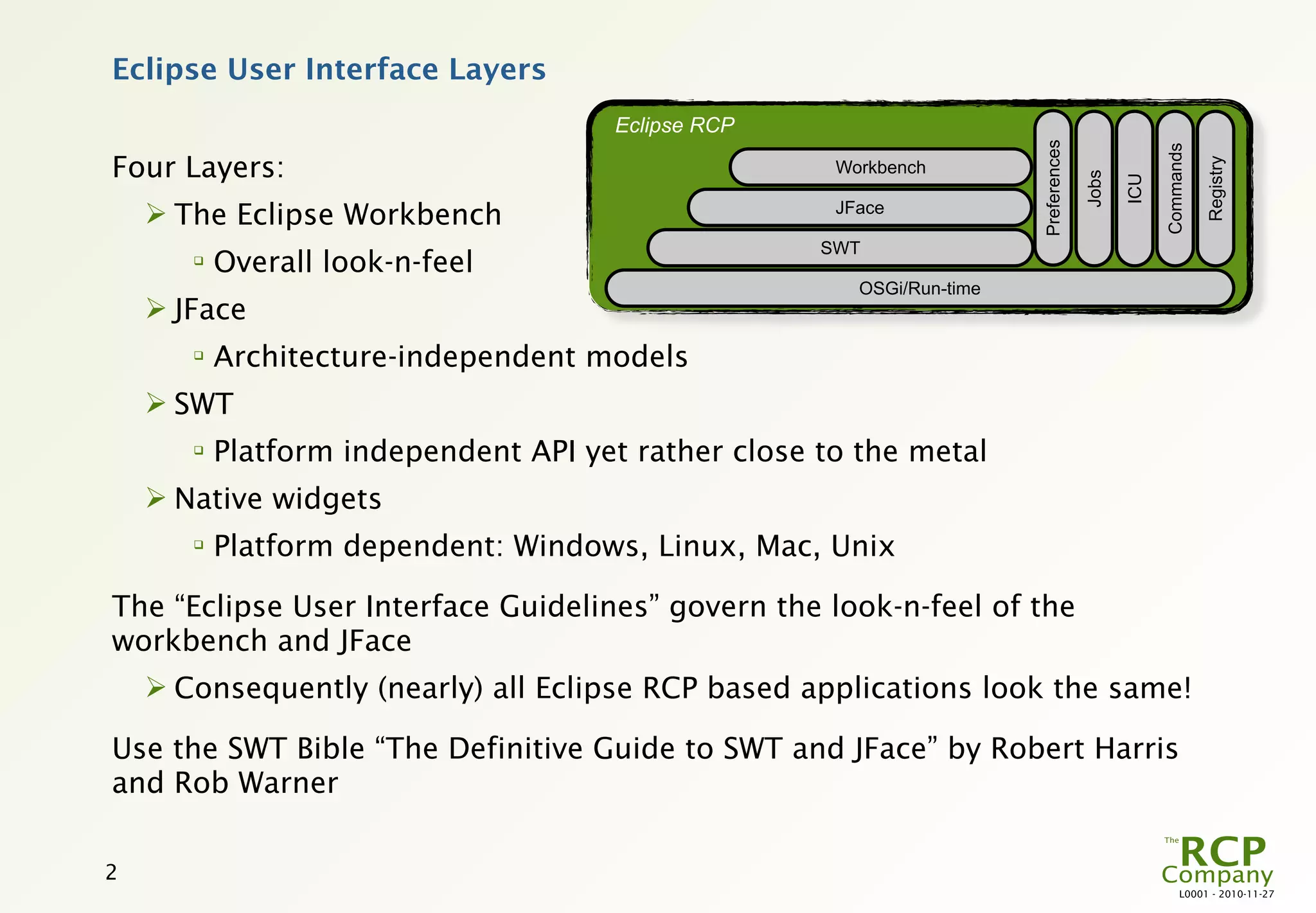 Eclipse User Interface Layers
                                       Eclipse RCP




                                                                        Preferences




                                                                                                   Commands
Four Layers:




                                                                                                              Registry
                                                      Workbench




                                                                                      Jobs

                                                                                             ICU
     The Eclipse Workbench                           JFace

                                                     SWT
       
           Overall look-n-feel
                                                        OSGi/Run-time
     JFace
       
           Architecture-independent models
     SWT
       
           Platform independent API yet rather close to the metal
     Native widgets
       
           Platform dependent: Windows, Linux, Mac, Unix

The “Eclipse User Interface Guidelines” govern the look-n-feel of the
workbench and JFace
     Consequently (nearly) all Eclipse RCP based applications look the same!

Use the SWT Bible “The Definitive Guide to SWT and JFace” by Robert Harris
and Rob Warner

2
                                                                                                        L0001 - 2010-11-27
 