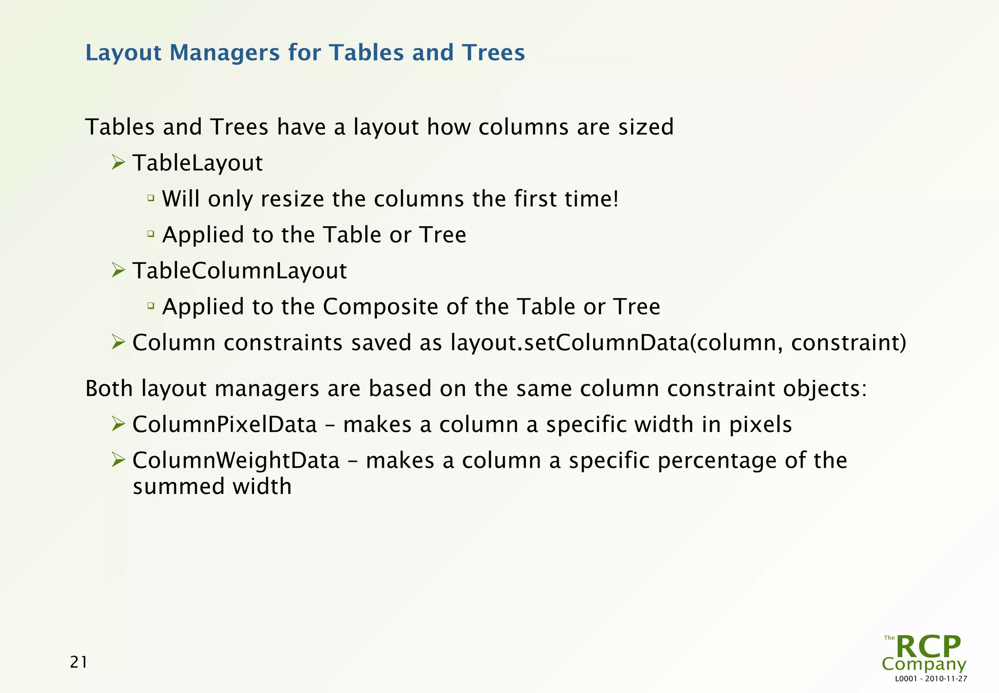 Layout Managers for Tables and Trees


 Tables and Trees have a layout how columns are sized
      TableLayout
        
            Will only resize the columns the first time!
        
            Applied to the Table or Tree
      TableColumnLayout
        
            Applied to the Composite of the Table or Tree
      Column constraints saved as layout.setColumnData(column, constraint)

 Both layout managers are based on the same column constraint objects:
      ColumnPixelData – makes a column a specific width in pixels
      ColumnWeightData – makes a column a specific percentage of the
       summed width




21
                                                                         L0001 - 2010-11-27
 