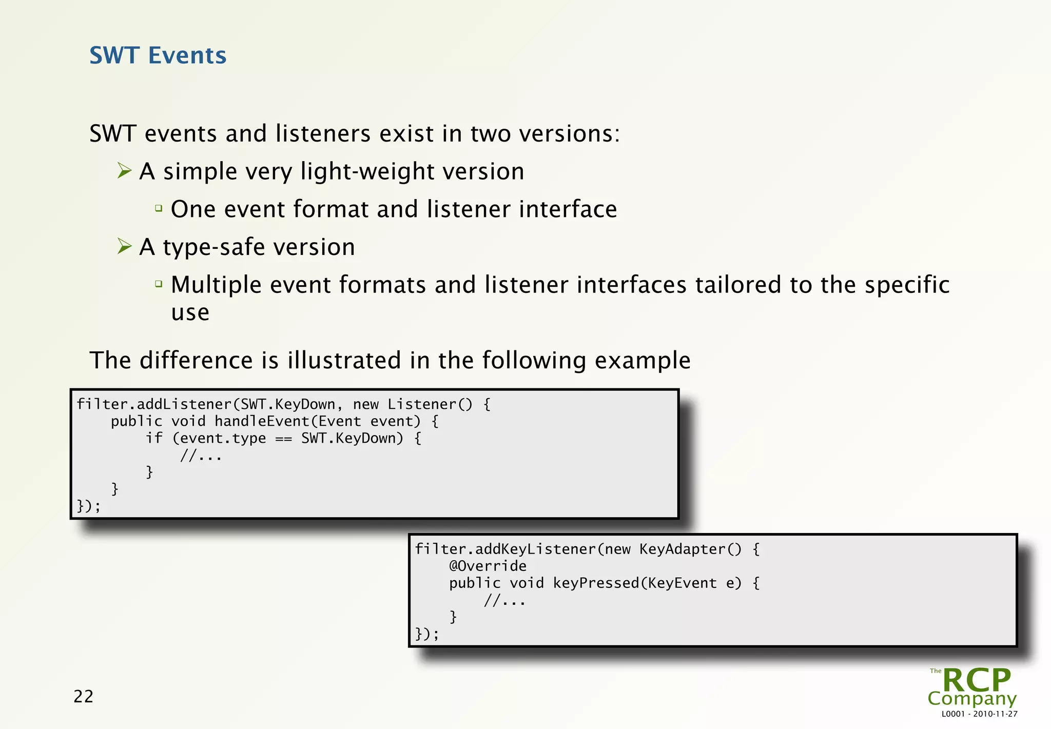 SWT Events


 SWT events and listeners exist in two versions:
      A simple very light-weight version
         
             One event format and listener interface
      A type-safe version
         
             Multiple event formats and listener interfaces tailored to the specific
             use

 The difference is illustrated in the following example
filter.addListener(SWT.KeyDown, new Listener() {
    public void handleEvent(Event event) {
        if (event.type == SWT.KeyDown) {
            //...
        }
    }
});


                                       filter.addKeyListener(new KeyAdapter() {
                                           @Override
                                           public void keyPressed(KeyEvent e) {
                                               //...
                                           }
                                       });



22
                                                                                   L0001 - 2010-11-27
 