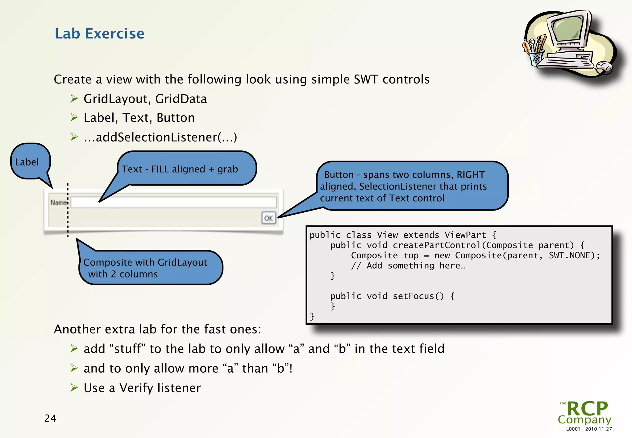 Lab Exercise


         Create a view with the following look using simple SWT controls
              GridLayout, GridData
              Label, Text, Button
              …addSelectionListener(…)

Label
                      Text - FILL aligned + grab
                                                             Button - spans two columns, RIGHT
                                                            aligned. SelectionListener that prints
                                                            current text of Text control


                                                        public class View extends ViewPart {
                                                            public void createPartControl(Composite parent) {
                                                                Composite top = new Composite(parent, SWT.NONE);
               Composite with GridLayout                        // Add something here…
                with 2 columns                              }

                                                              public void setFocus() {
                                                              }
                                                        }
         Another extra lab for the fast ones:
              add “stuff” to the lab to only allow “a” and “b” in the text field
              and to only allow more “a” than “b”!
              Use a Verify listener

        24
                                                                                                         L0001 - 2010-11-27
 