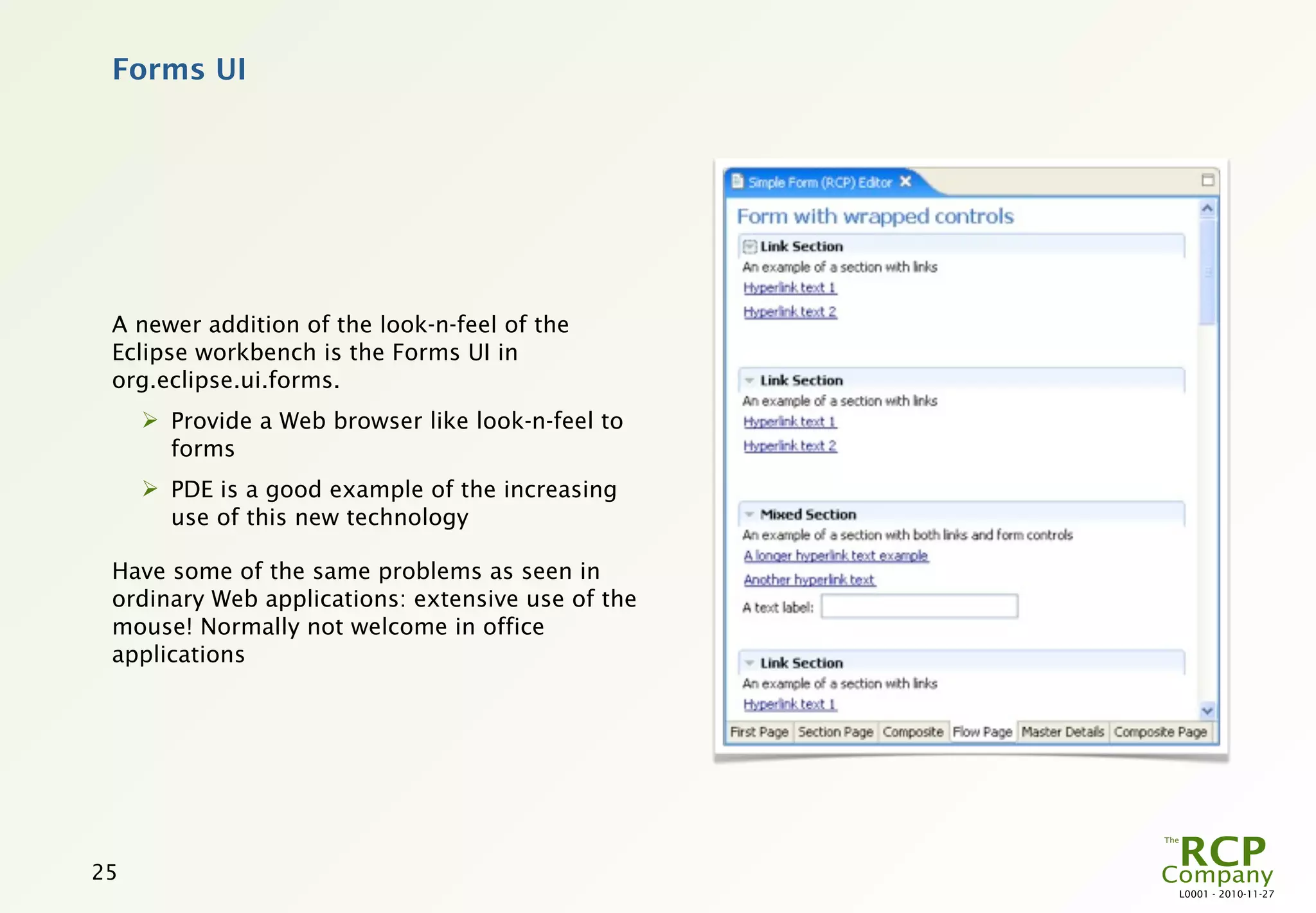 Forms UI




 A newer addition of the look-n-feel of the
 Eclipse workbench is the Forms UI in
 org.eclipse.ui.forms.
      Provide a Web browser like look-n-feel to
       forms
      PDE is a good example of the increasing
       use of this new technology

 Have some of the same problems as seen in
 ordinary Web applications: extensive use of the
 mouse! Normally not welcome in office
 applications




25
                                                   L0001 - 2010-11-27
 