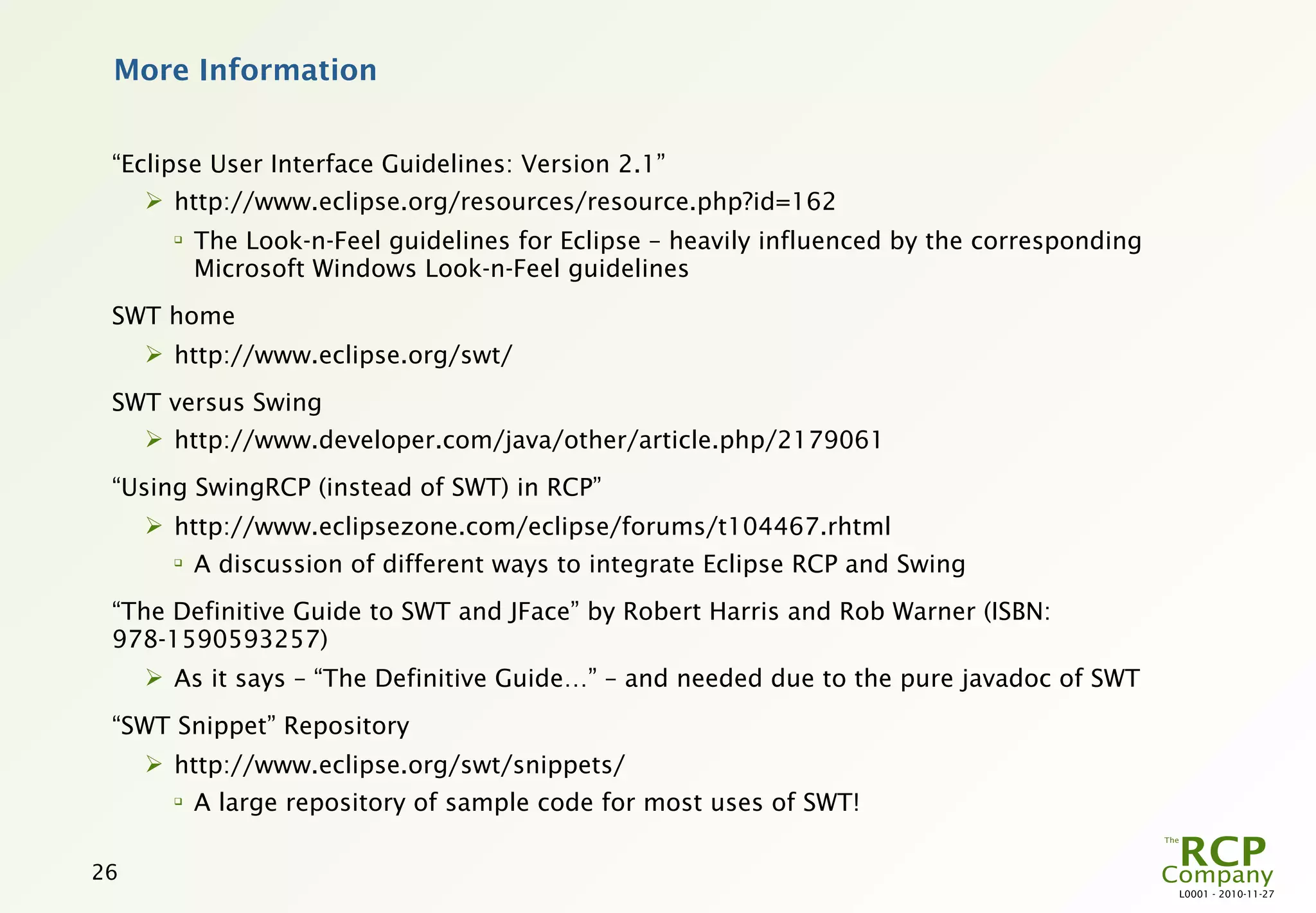 More Information


 “Eclipse User Interface Guidelines: Version 2.1”
      http://www.eclipse.org/resources/resource.php?id=162
       
           The Look-n-Feel guidelines for Eclipse – heavily influenced by the corresponding
           Microsoft Windows Look-n-Feel guidelines
 SWT home
      http://www.eclipse.org/swt/
 SWT versus Swing
      http://www.developer.com/java/other/article.php/2179061
 “Using SwingRCP (instead of SWT) in RCP”
      http://www.eclipsezone.com/eclipse/forums/t104467.rhtml
       
           A discussion of different ways to integrate Eclipse RCP and Swing
 “The Definitive Guide to SWT and JFace” by Robert Harris and Rob Warner (ISBN:
 978-1590593257)
      As it says – “The Definitive Guide…” – and needed due to the pure javadoc of SWT
 “SWT Snippet” Repository
      http://www.eclipse.org/swt/snippets/
       
           A large repository of sample code for most uses of SWT!

26
                                                                                              L0001 - 2010-11-27
 